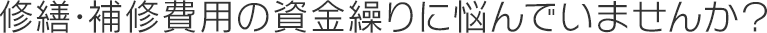 修繕・補修費用の資金繰りに悩んでいませんか？