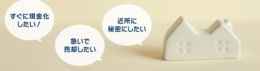 「すぐに現金化したい！」「急いで売却したい」「近所に秘密にしたい」